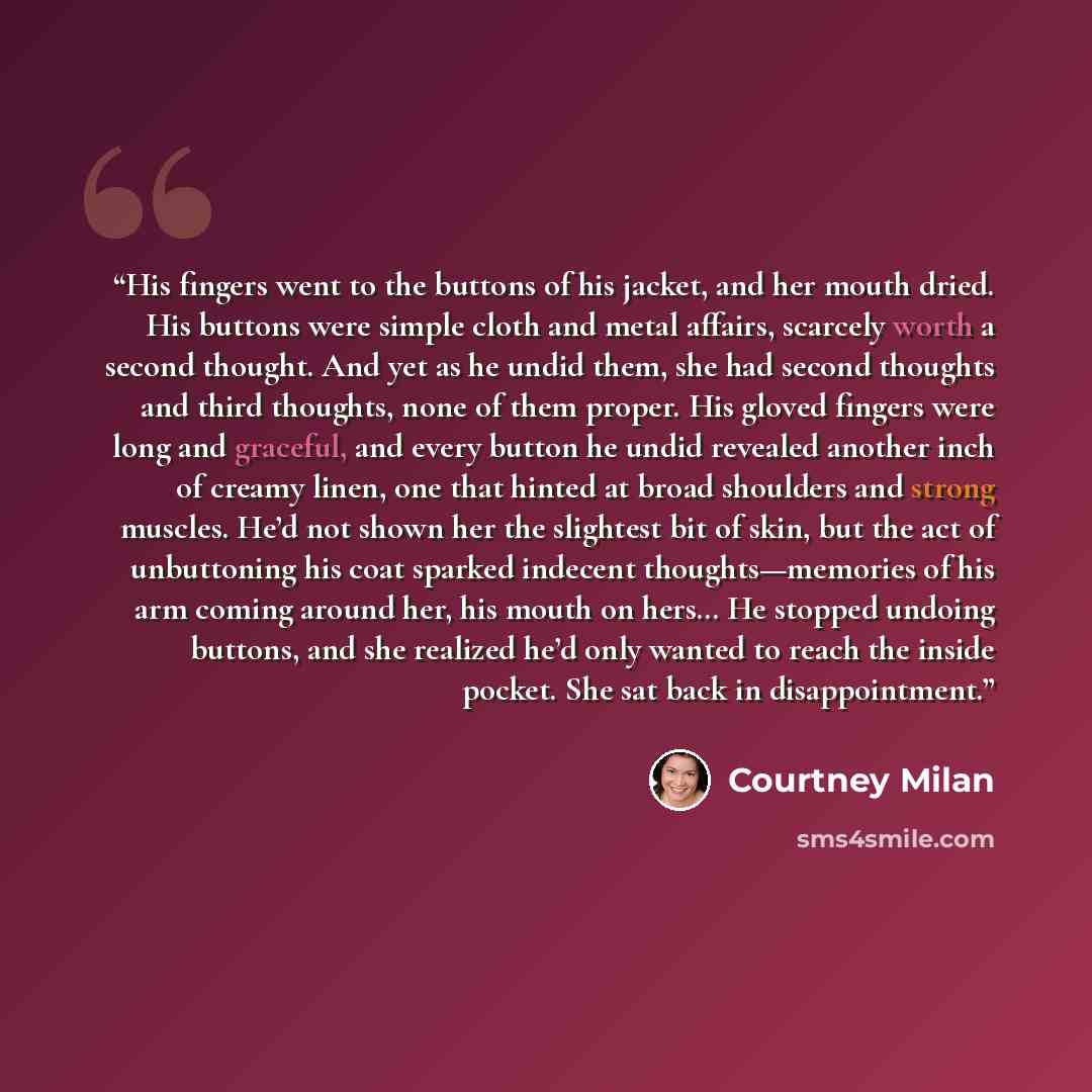 “His fingers went to the buttons of his jacket, and her mouth dried. His buttons were simple cloth and metal affairs, scarcely worth a second thought. And yet as he undid them, she had second thoughts and third thoughts, none of them proper. His gloved fingers were long and graceful, and every…” quote by Courtney Milan