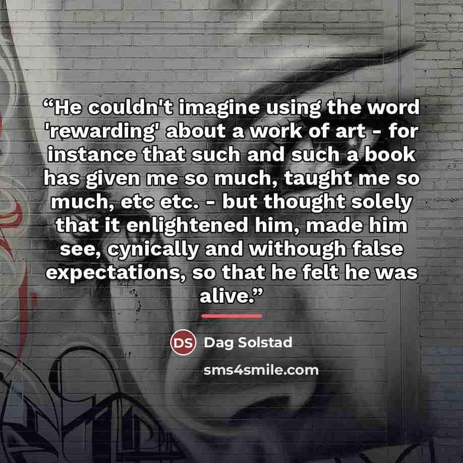 “He couldn't imagine using the word 'rewarding' about a work of art - for instance that such and such a book has given me so much, taught me so much, etc etc. - but thought solely that it enlightened him, made him see, cynically and withough false expectations, so that he felt he was alive.” quote by Dag Solstad