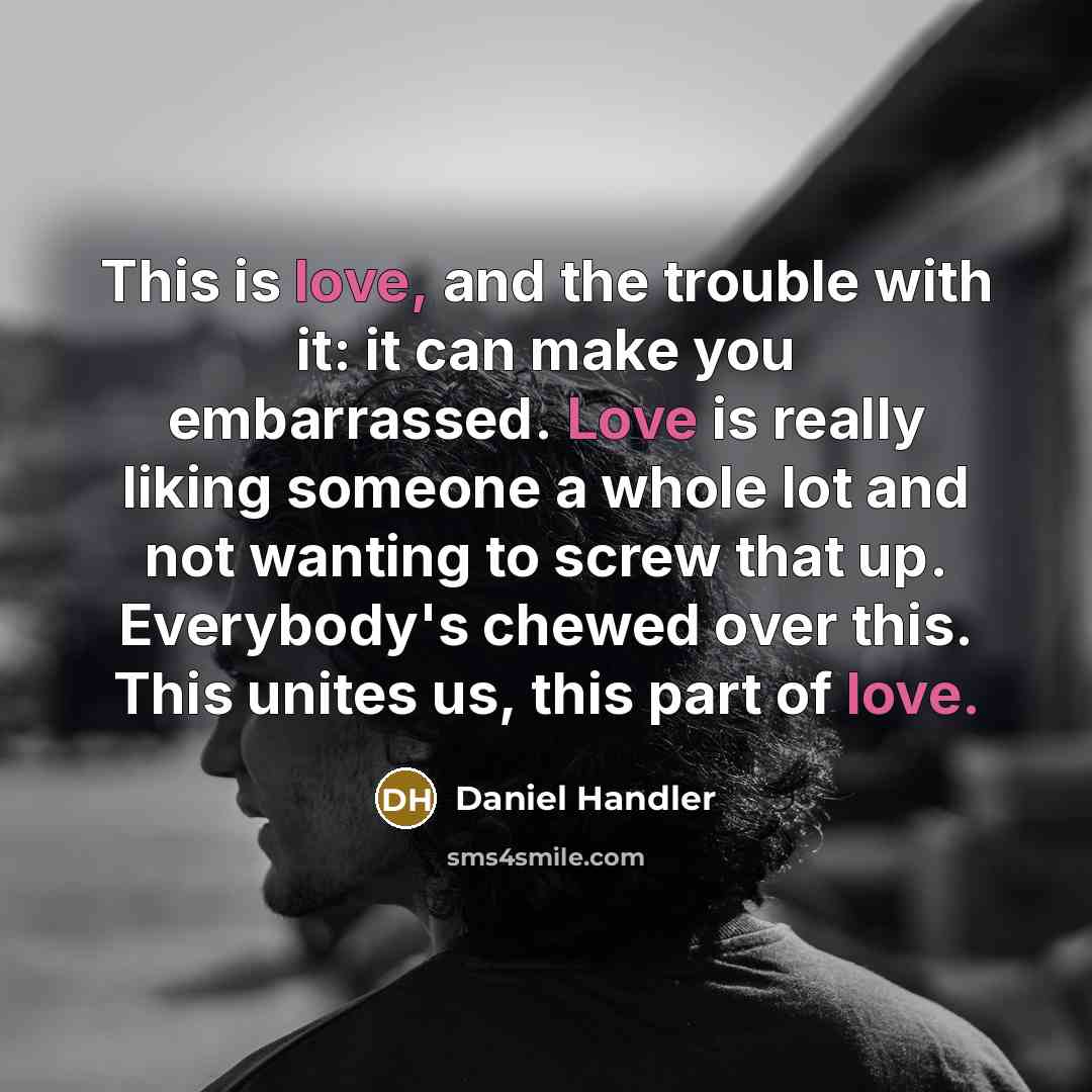 “This is love, and the trouble with it: it can make you embarrassed. Love is really liking someone a whole lot and not wanting to screw that up. Everybody's chewed over this. This unites us, this part of love.” quote by Daniel Handler