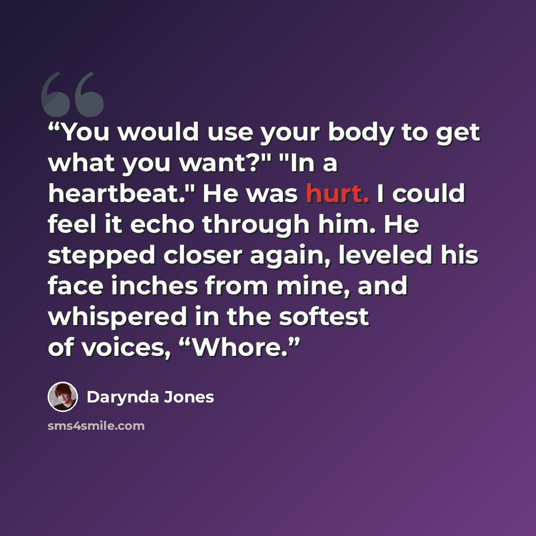 “You would use your body to get what you want?" "In a heartbeat." He was hurt. I could feel it echo through him. He stepped closer again, leveled his face inches from mine, and whispered in the softest of voices, “Whore.” quote by Darynda Jones
