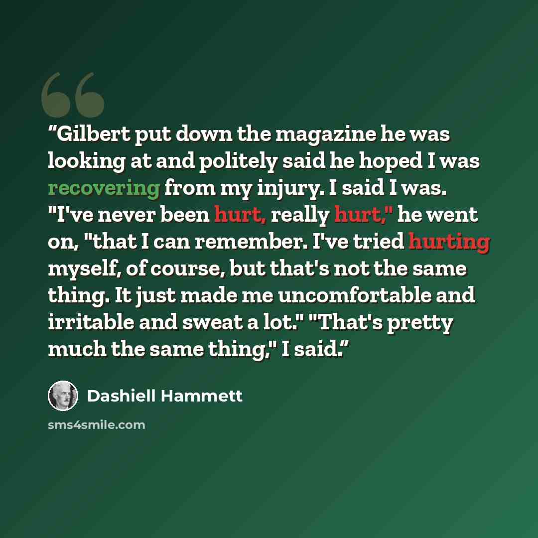 “Gilbert put down the magazine he was looking at and politely said he hoped I was recovering from my injury. I said I was. "I've never been hurt, really hurt," he went on, "that I can remember. I've tried hurting myself, of course, but that's not the same thing. It just made me uncomfortable and…” quote by Dashiell Hammett
