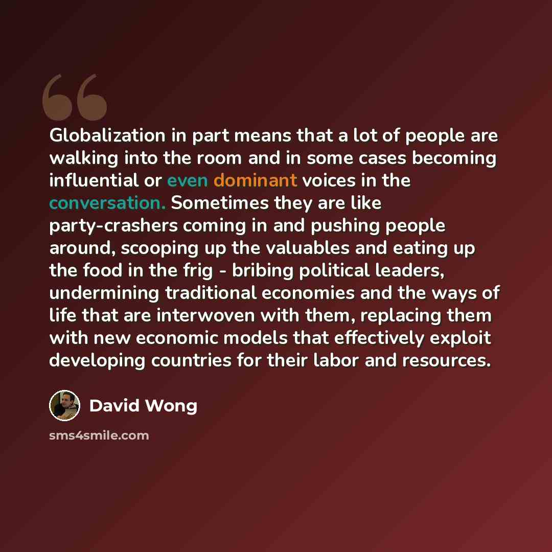 “Globalization in part means that a lot of people are walking into the room and in some cases becoming influential or even dominant voices in the conversation. Sometimes they are like party-crashers coming in and pushing people around, scooping up the valuables and eating up the food in the frig…” quote by David Wong
