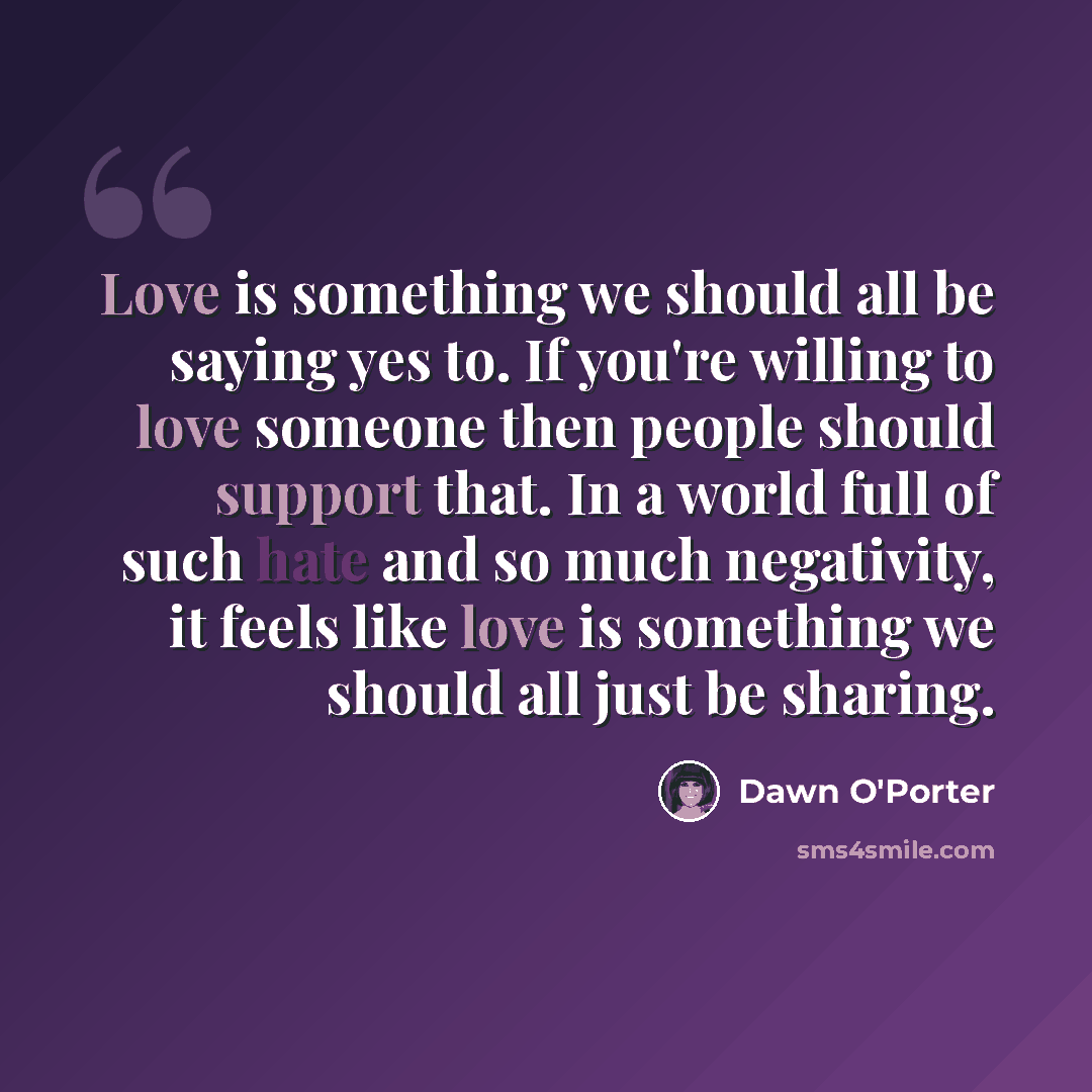 “Love is something we should all be saying yes to. If you're willing to love someone then people should support that. In a world full of such hate and so much negativity, it feels like love is something we should all just be sharing.” quote by Dawn O'Porter