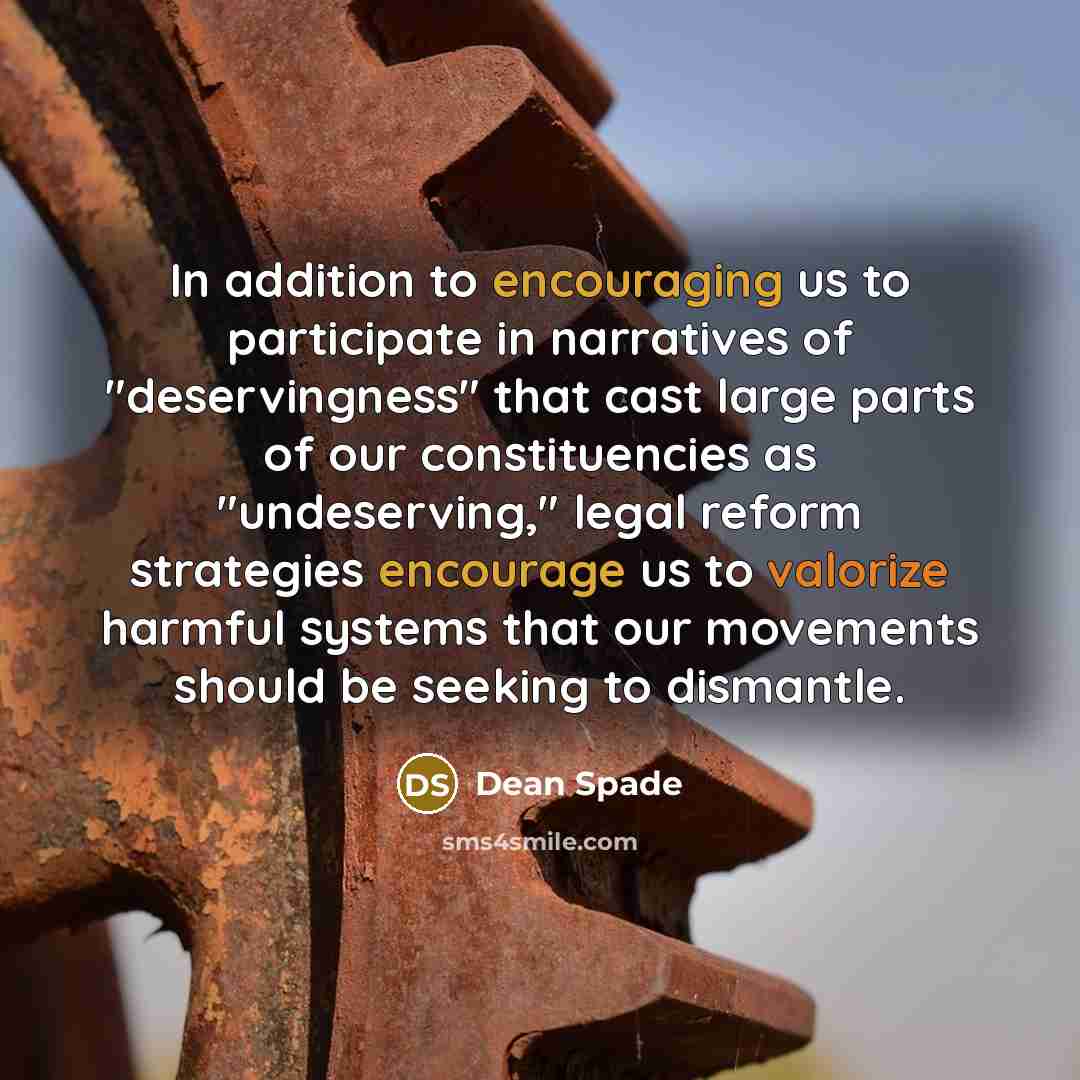 “In addition to encouraging us to participate in narratives of "deservingness" that cast large parts of our constituencies as "undeserving," legal reform strategies encourage us to valorize harmful systems that our movements should be seeking to dismantle.” quote by Dean Spade