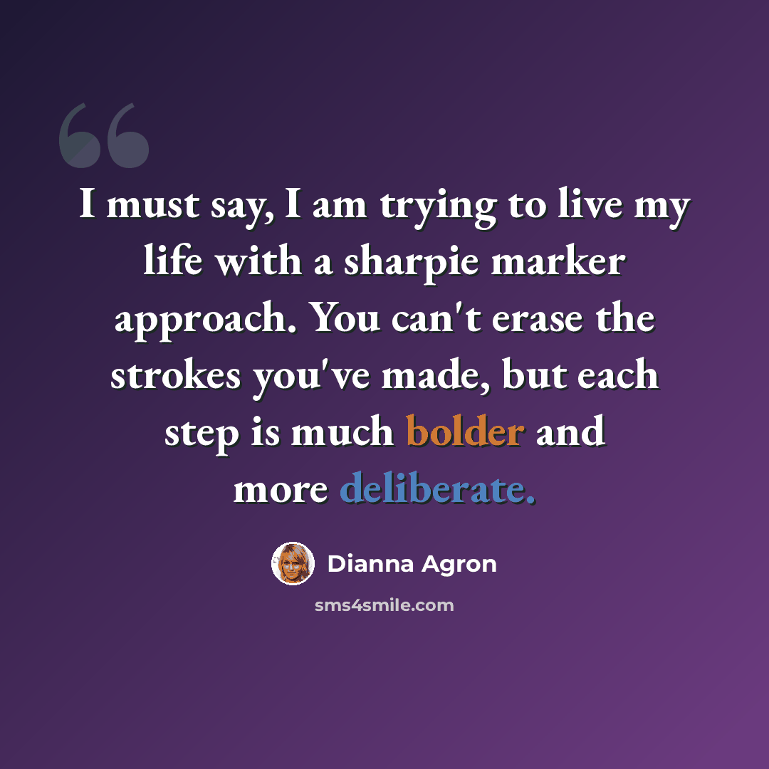 “I must say, I am trying to live my life with a sharpie marker approach. You can't erase the strokes you've made, but each step is much bolder and more deliberate.” quote by Dianna Agron