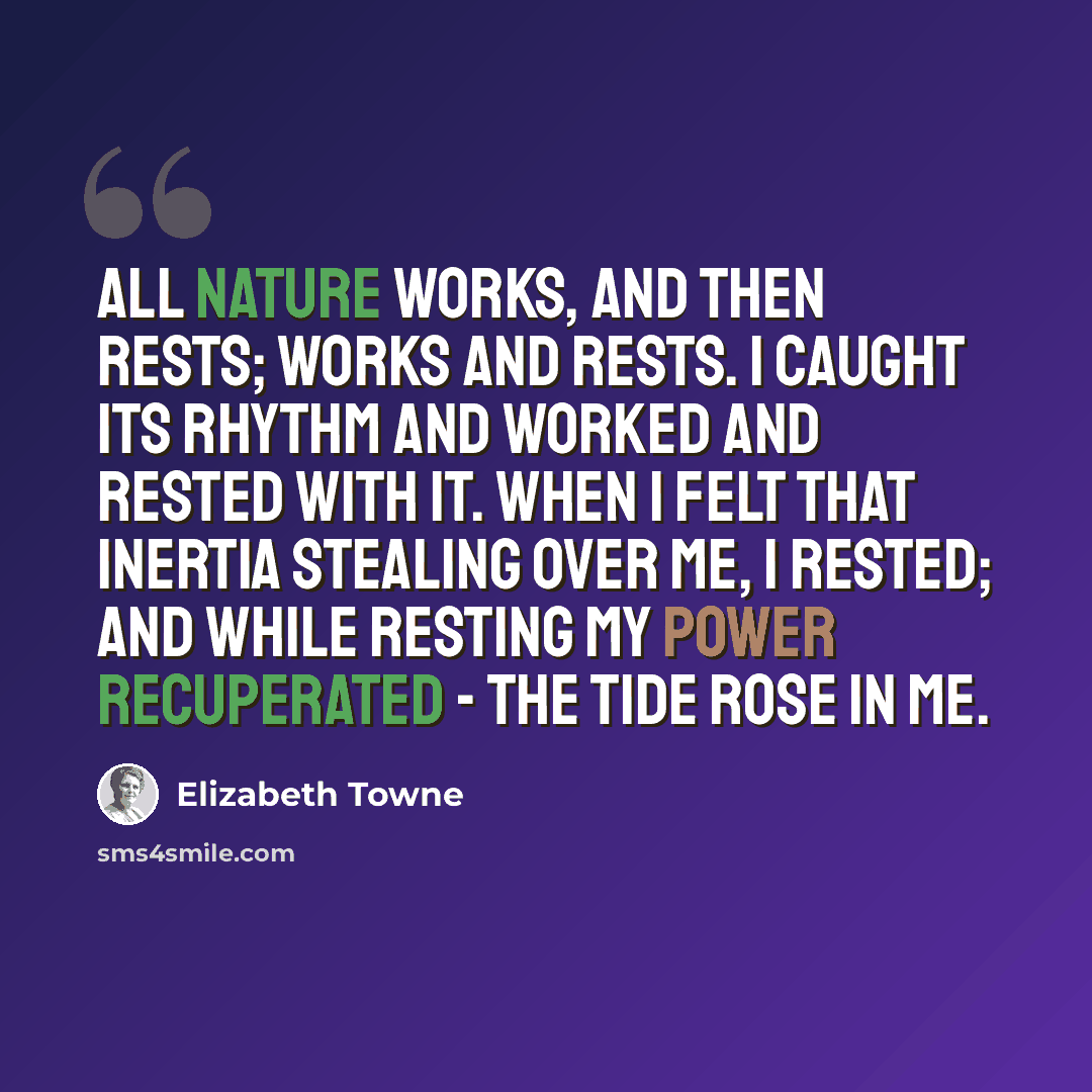 “All nature works, and then rests; works and rests. I caught its rhythm and worked and rested with it. When I felt that inertia stealing over me, I rested; and while resting my power recuperated - the tide rose in me.” quote by Elizabeth Towne