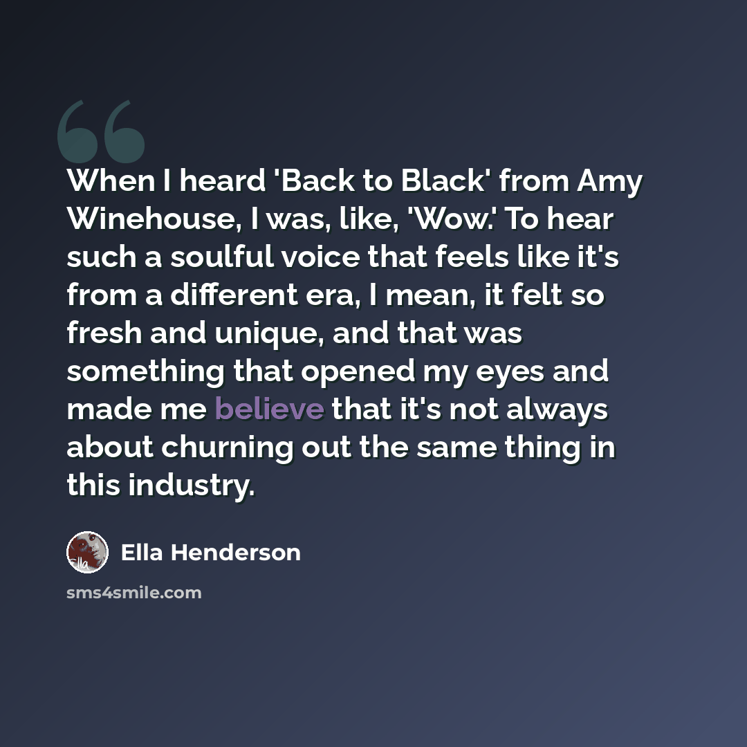 “When I heard 'Back to Black' from Amy Winehouse, I was, like, 'Wow.' To hear such a soulful voice that feels like it's from a different era, I mean, it felt so fresh and unique, and that was something that opened my eyes and made me believe that it's not always about churning out the same thing in…” quote by Ella Henderson