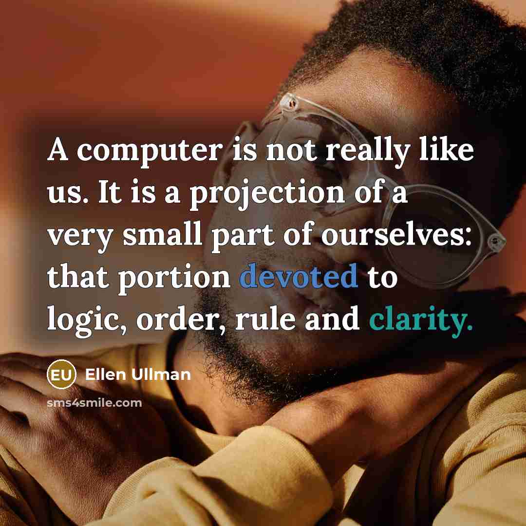 “A computer is not really like us. It is a projection of a very small part of ourselves: that portion devoted to logic, order, rule and clarity.” quote by Ellen Ullman