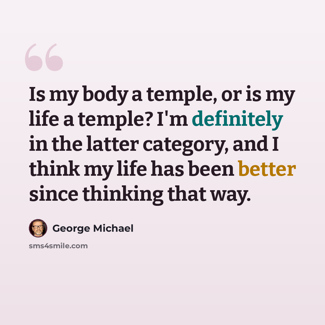 “Is my body a temple, or is my life a temple? I'm definitely in the latter category, and I think my life has been better since thinking that way.” quote by George Michael