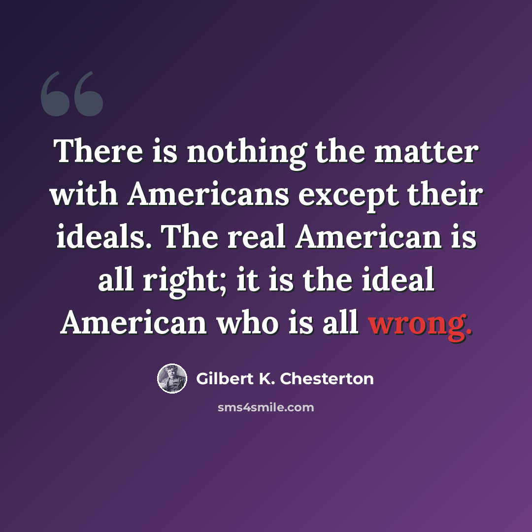 “There is nothing the matter with Americans except their ideals. The real American is all right; it is the ideal American who is all wrong.” quote by Gilbert K. Chesterton