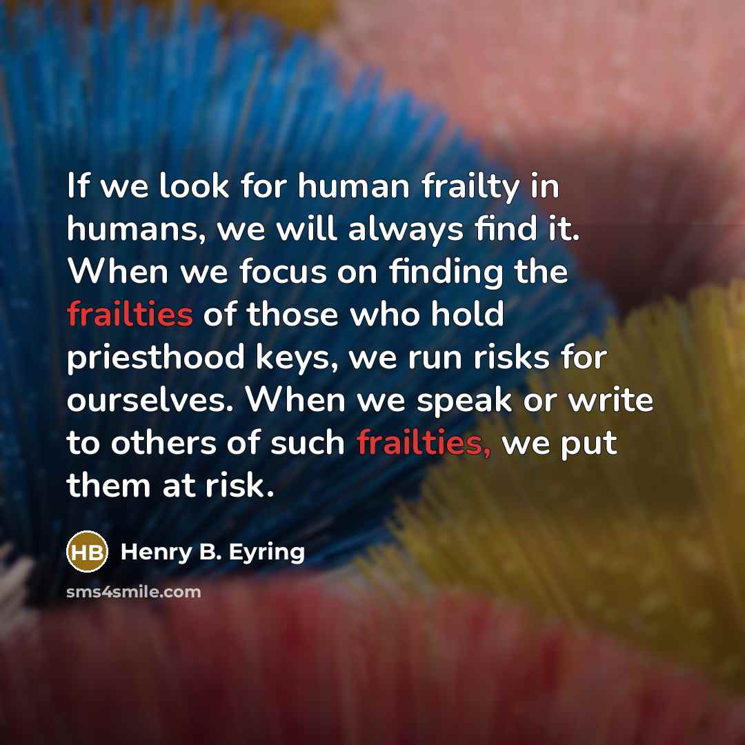 “If we look for human frailty in humans, we will always find it. When we focus on finding the frailties of those who hold priesthood keys, we run risks for ourselves. When we speak or write to others of such frailties, we put them at risk.” quote by Henry B. Eyring