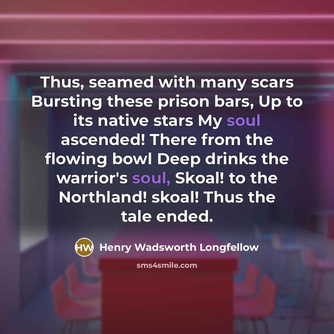 “Thus, seamed with many scars Bursting these prison bars, Up to its native stars My soul ascended! There from the flowing bowl Deep drinks the warrior's soul, Skoal! to the Northland! skoal! Thus the tale ended.” quote by Henry Wadsworth Longfellow