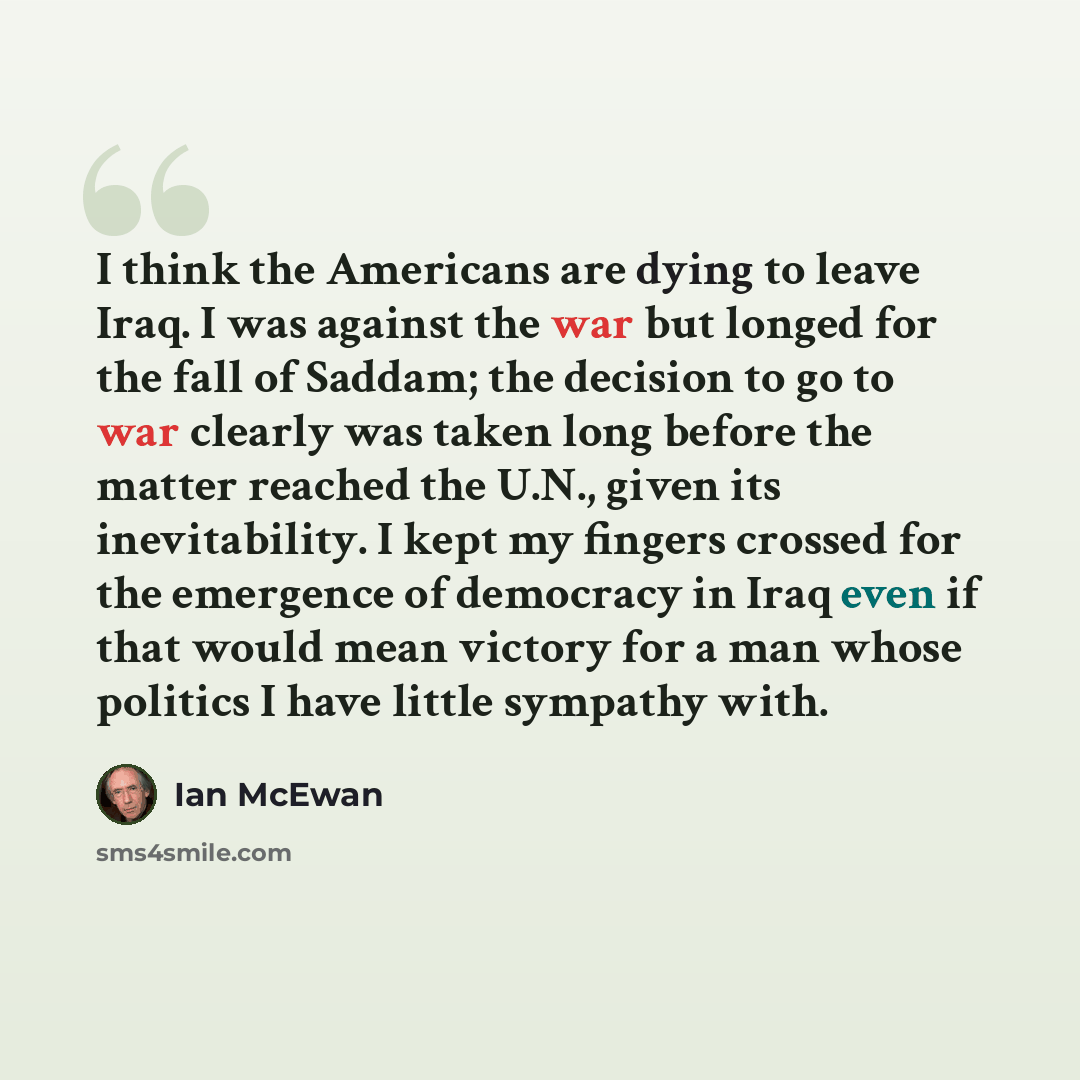 “I think the Americans are dying to leave Iraq. I was against the war but longed for the fall of Saddam; the decision to go to war clearly was taken long before the matter reached the U.N., given its inevitability. I kept my fingers crossed for the emergence of democracy in Iraq even if that would…” quote by Ian Mcewan
