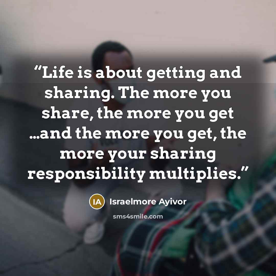 “Life is about getting and sharing. The more you share, the more you get …and the more you get, the more your sharing responsibility multiplies.” quote by Israelmore Ayivor