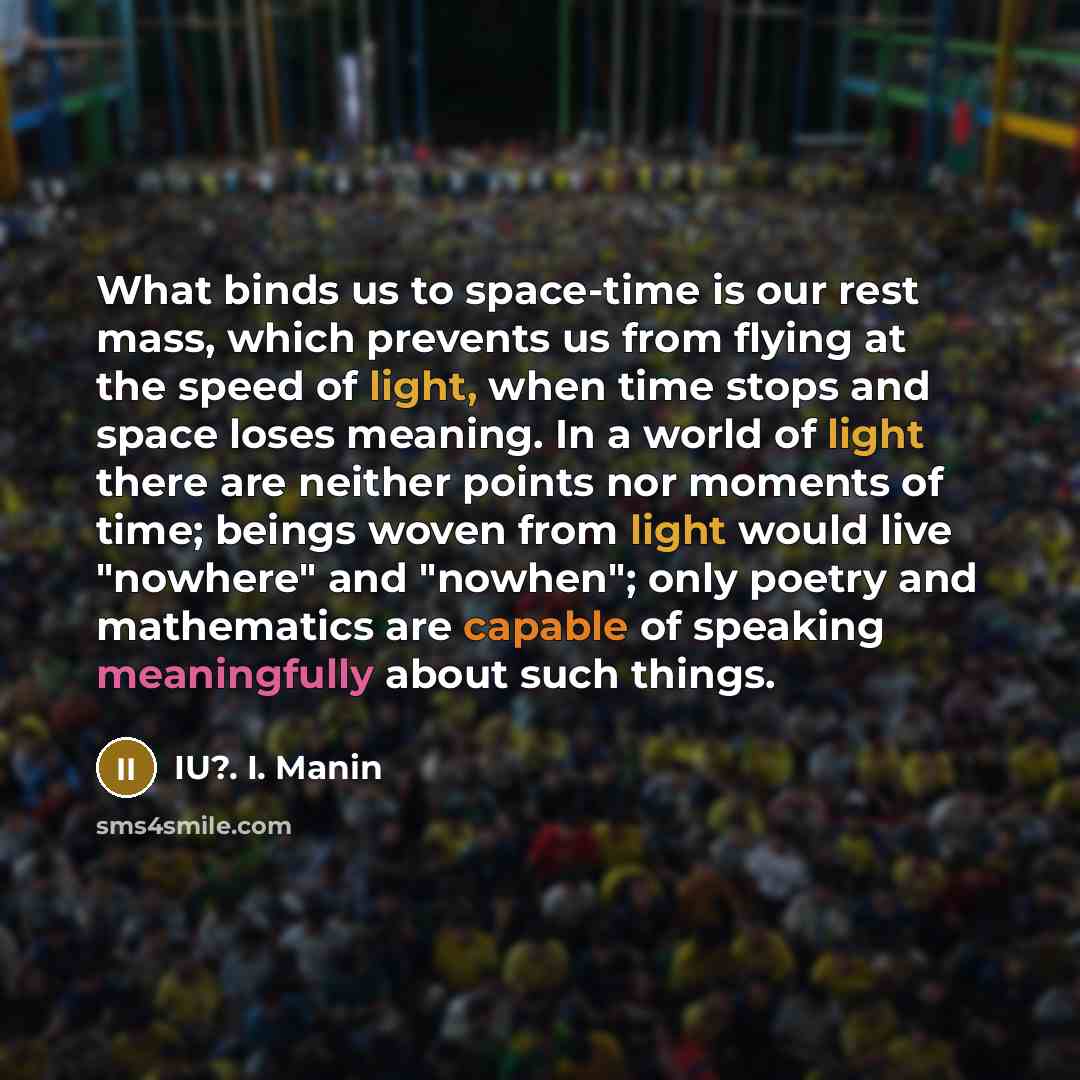 “What binds us to space-time is our rest mass, which prevents us from flying at the speed of light, when time stops and space loses meaning. In a world of light there are neither points nor moments of time; beings woven from light would live "nowhere" and "nowhen"; only poetry and mathematics are…” quote by IU?. I. Manin