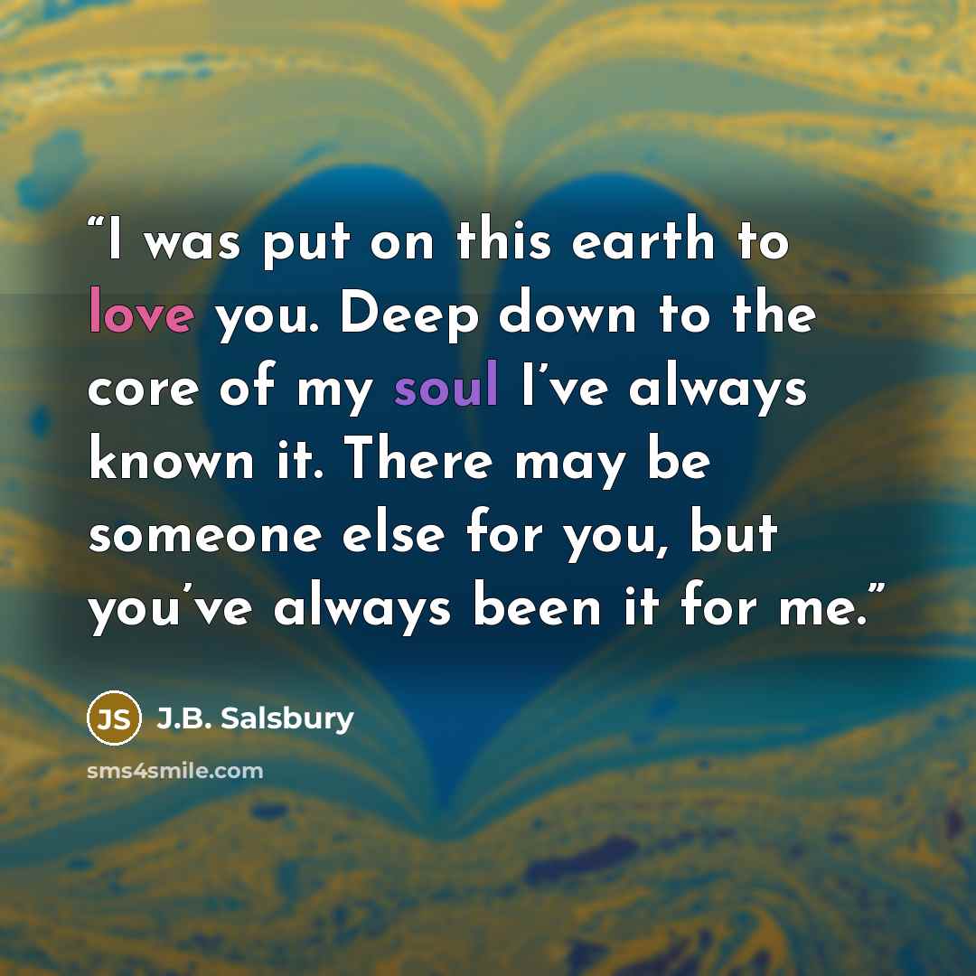 “I was put on this earth to love you. Deep down to the core of my soul I’ve always known it. There may be someone else for you, but you’ve always been it for me.” quote by J.B. Salsbury