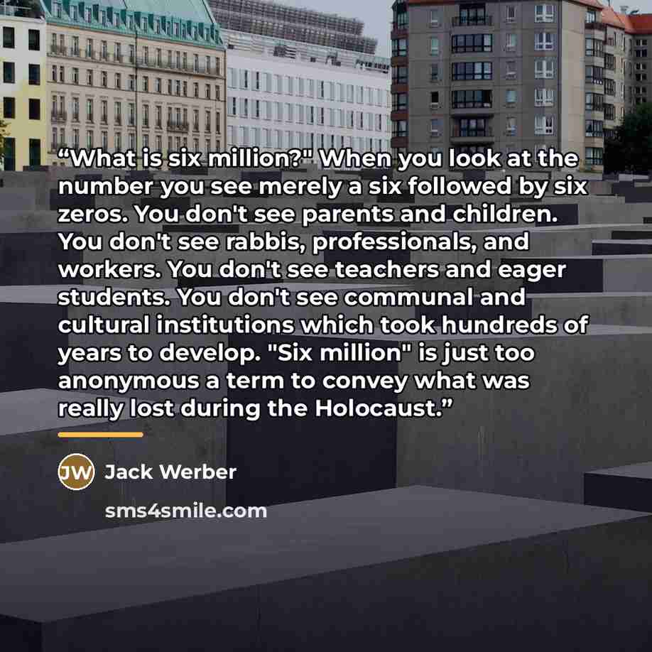 “What is six million?" When you look at the number you see merely a six followed by six zeros. You don't see parents and children. You don't see rabbis, professionals, and workers. You don't see teachers and eager students. You don't see communal and cultural institutions which took hundreds of…” quote by Jack Werber
