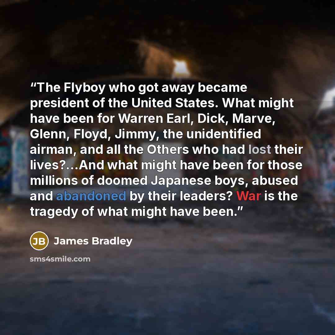 “The Flyboy who got away became president of the United States. What might have been for Warren Earl, Dick, Marve, Glenn, Floyd, Jimmy, the unidentified airman, and all the Others who had lost their lives?...And what might have been for those millions of doomed Japanese boys, abused and abandoned…” quote by James Bradley