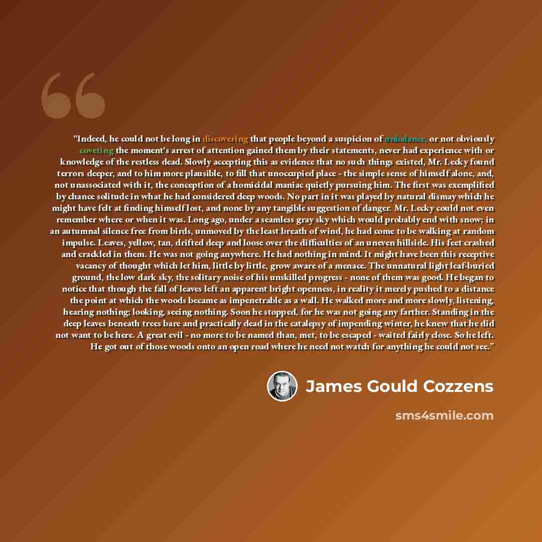 “Indeed, he could not be long in discovering that people beyond a suspicion of unbalance, or not obviously coveting the moment's arrest of attention gained them by their statements, never had experience with or knowledge of the restless dead. Slowly accepting this as evidence that no such things…” quote by James Gould Cozzens