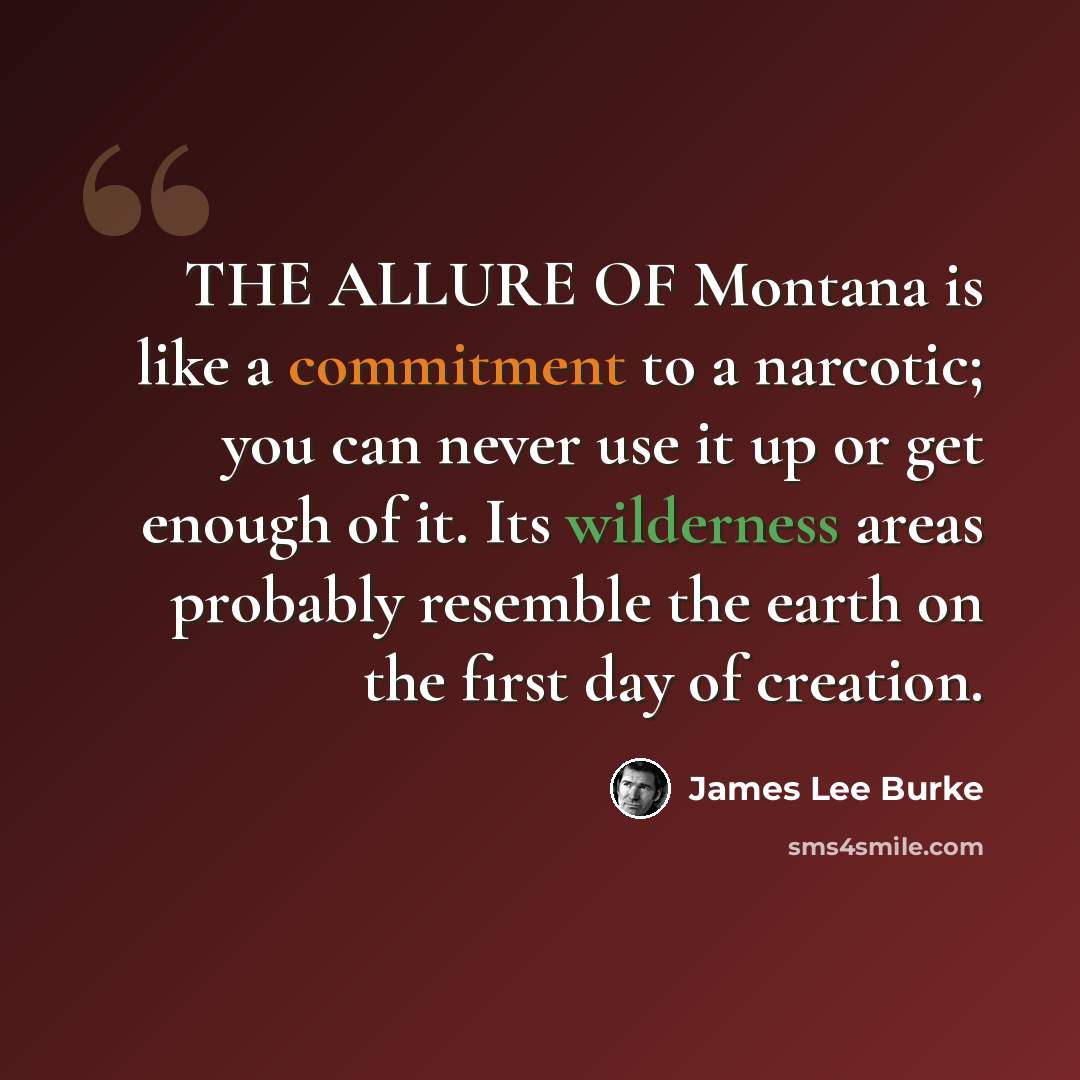 “THE ALLURE OF Montana is like a commitment to a narcotic; you can never use it up or get enough of it. Its wilderness areas probably resemble the earth on the first day of creation.” quote by James Lee Burke