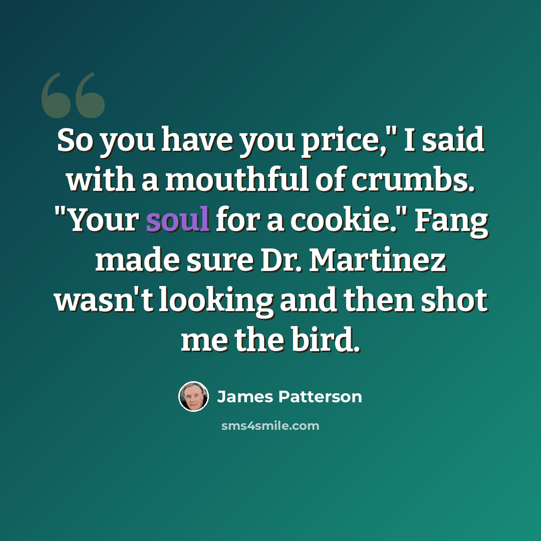 “So you have you price," I said with a mouthful of crumbs. "Your soul for a cookie." Fang made sure Dr. Martinez wasn't looking and then shot me the bird.” quote by James Patterson