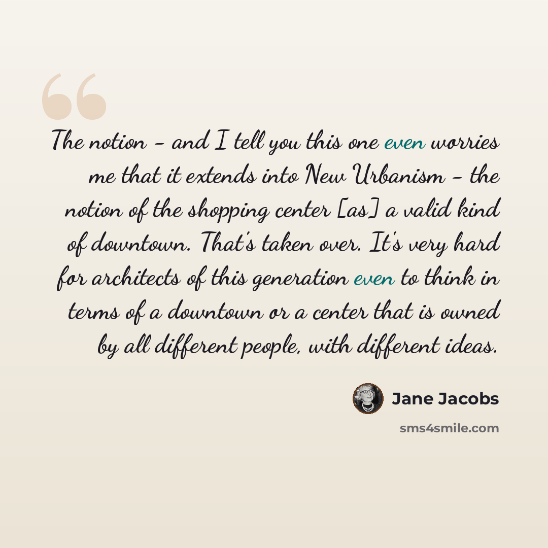 “The notion - and I tell you this one even worries me that it extends into New Urbanism - the notion of the shopping center [as] a valid kind of downtown. That's taken over. It's very hard for architects of this generation even to think in terms of a downtown or a center that is owned by all…” quote by Jane Jacobs