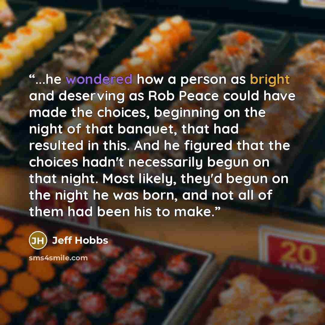 “...he wondered how a person as bright and deserving as Rob Peace could have made the choices, beginning on the night of that banquet, that had resulted in this. And he figured that the choices hadn't necessarily begun on that night. Most likely, they'd begun on the night he was born, and not all…” quote by Jeff Hobbs