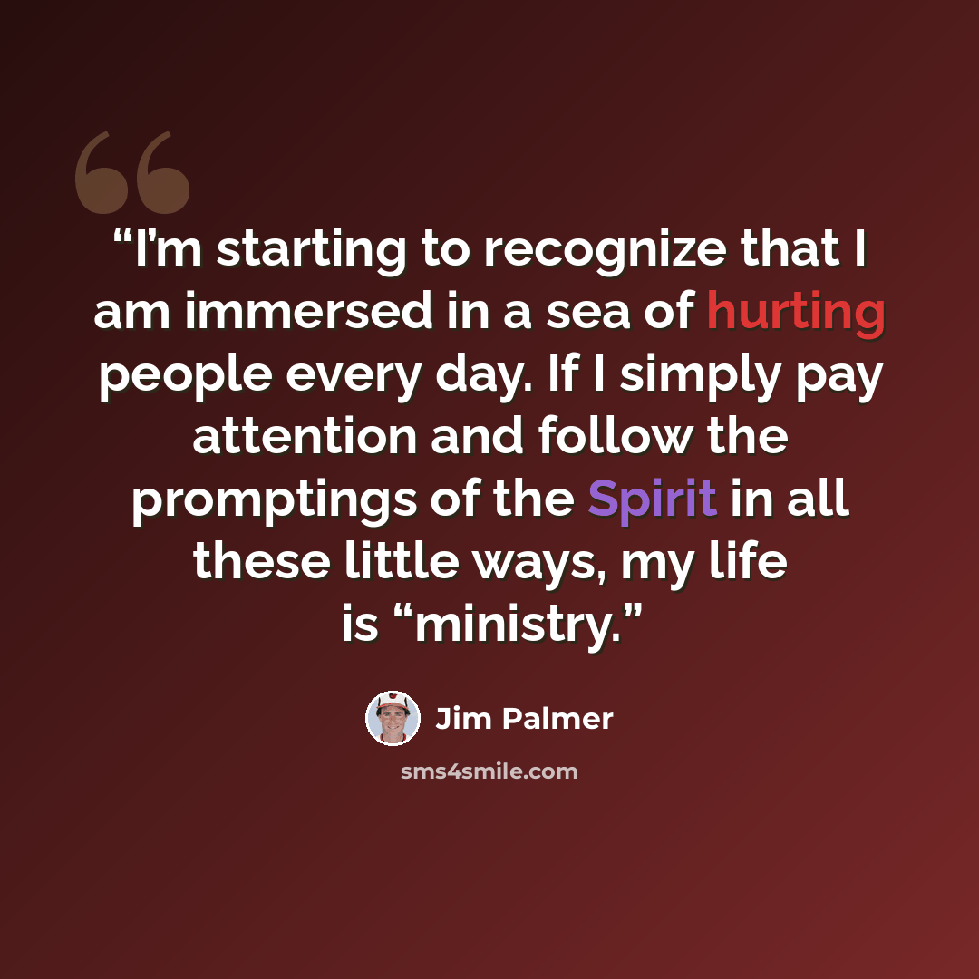 “I’m starting to recognize that I am immersed in a sea of hurting people every day. If I simply pay attention and follow the promptings of the Spirit in all these little ways, my life is “ministry.” quote by Jim Palmer