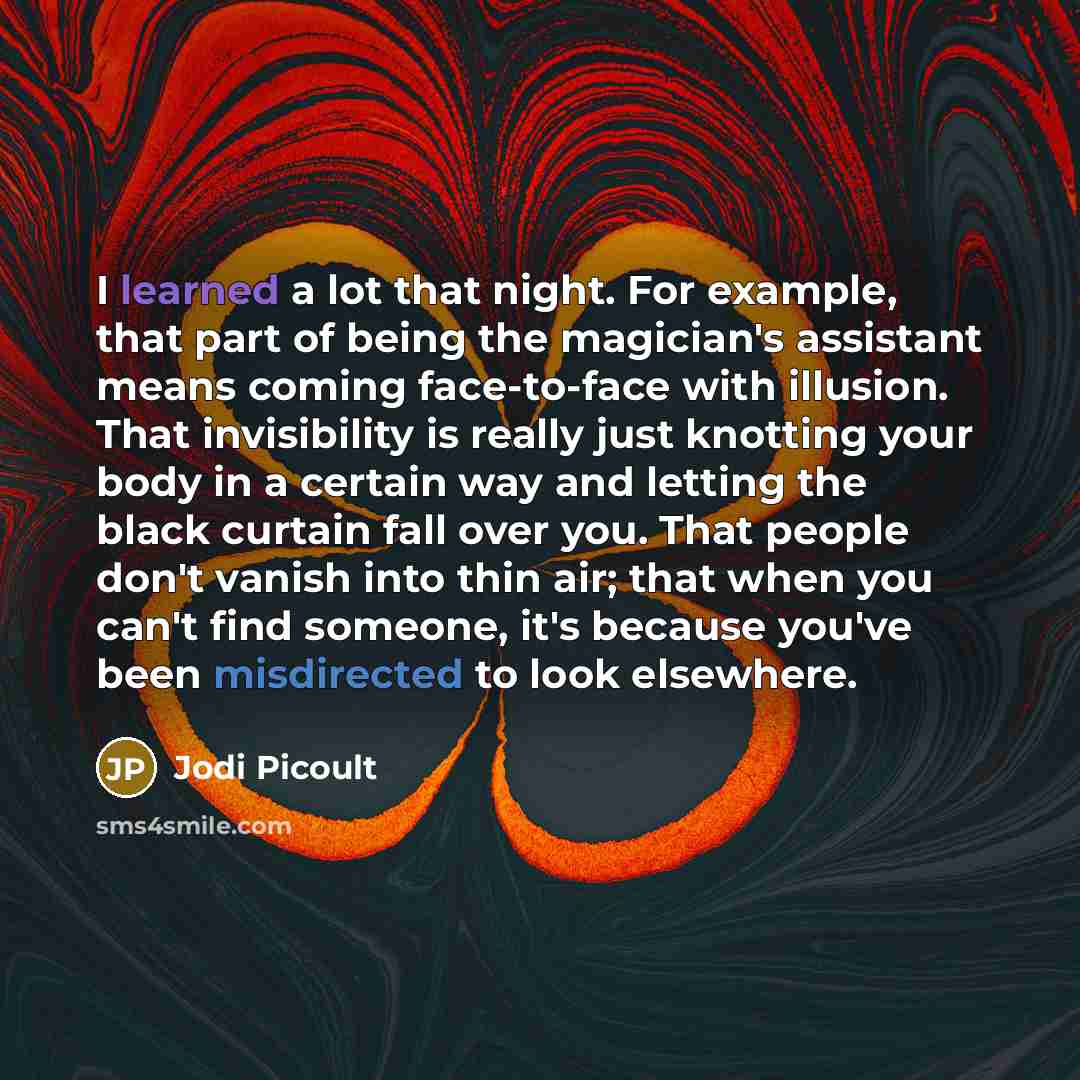 “I learned a lot that night. For example, that part of being the magician's assistant means coming face-to-face with illusion. That invisibility is really just knotting your body in a certain way and letting the black curtain fall over you. That people don't vanish into thin air; that when you…” quote by Jodi Picoult