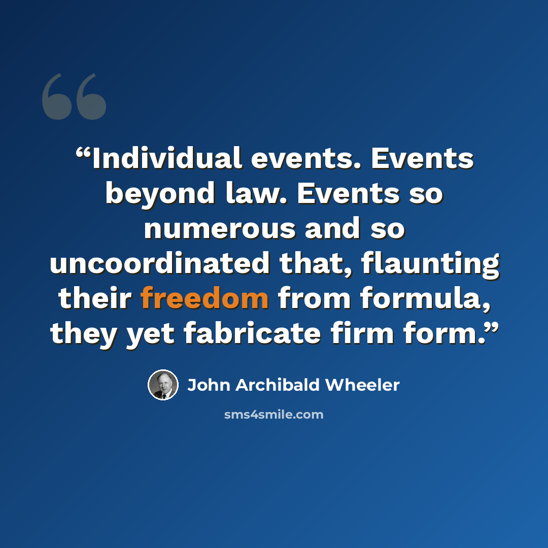 “Individual events. Events beyond law. Events so numerous and so uncoordinated that, flaunting their freedom from formula, they yet fabricate firm form.” quote by John Archibald Wheeler