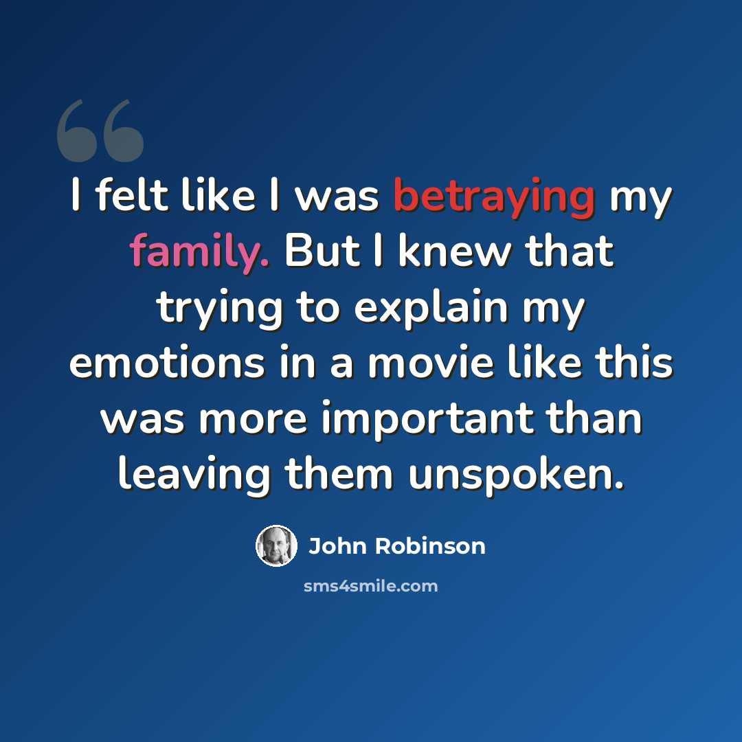 “I felt like I was betraying my family. But I knew that trying to explain my emotions in a movie like this was more important than leaving them unspoken.” quote by John Robinson