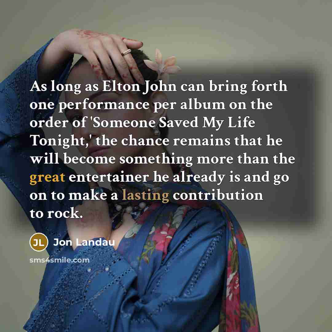 “As long as Elton John can bring forth one performance per album on the order of 'Someone Saved My Life Tonight,' the chance remains that he will become something more than the great entertainer he already is and go on to make a lasting contribution to rock.” quote by Jon Landau