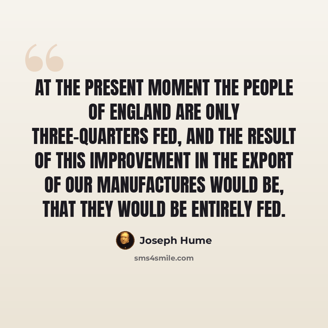 “At the present moment the people of England are only three-quarters fed, and the result of this improvement in the export of our manufactures would be, that they would be entirely fed.” quote by Joseph Hume