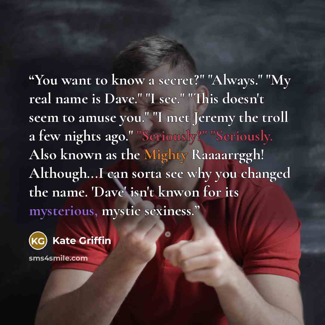“You want to know a secret?" "Always." "My real name is Dave." "I see." "This doesn't seem to amuse you." "I met Jeremy the troll a few nights ago." "Seriously?" "Seriously. Also known as the Mighty Raaaarrggh! Although...I can sorta see why you changed the name. 'Dave' isn't knwon for its…” quote by Kate Griffin