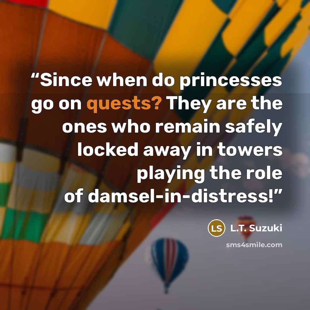 “Since when do princesses go on quests? They are the ones who remain safely locked away in towers playing the role of damsel-in-distress!” quote by L.T. Suzuki