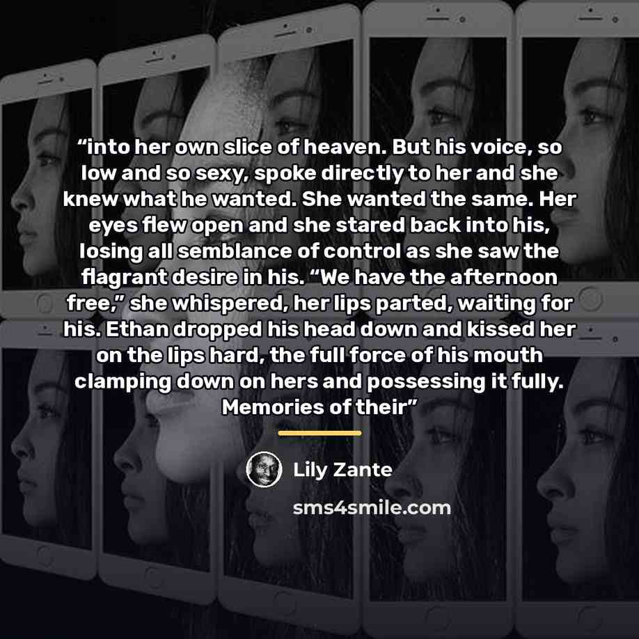 “into her own slice of heaven. But his voice, so low and so sexy, spoke directly to her and she knew what he wanted. She wanted the same. Her eyes flew open and she stared back into his, losing all semblance of control as she saw the flagrant desire in his. “We have the afternoon free,” she…” quote by Lily Zante