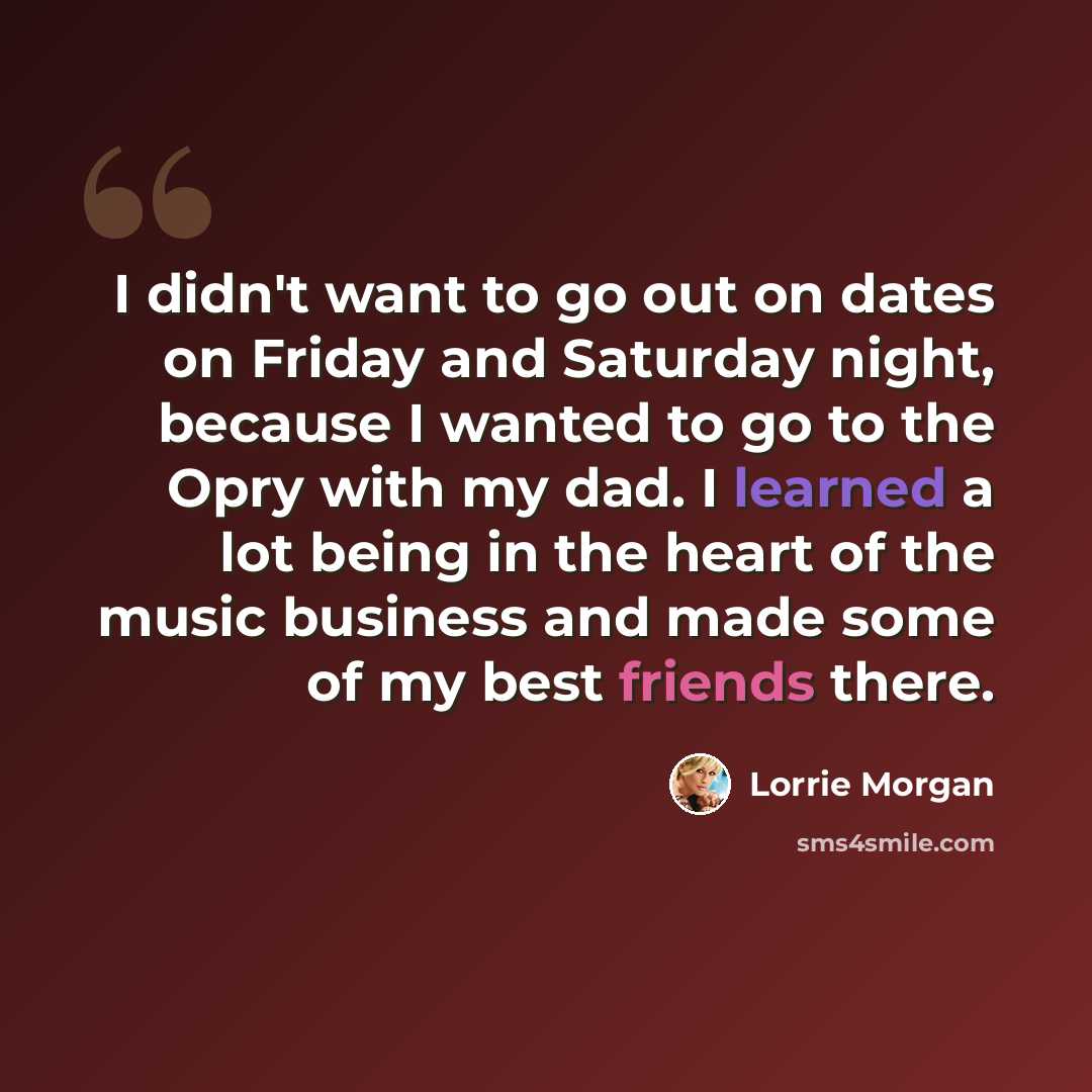 “I didn't want to go out on dates on Friday and Saturday night, because I wanted to go to the Opry with my dad. I learned a lot being in the heart of the music business and made some of my best friends there.” quote by Lorrie Morgan