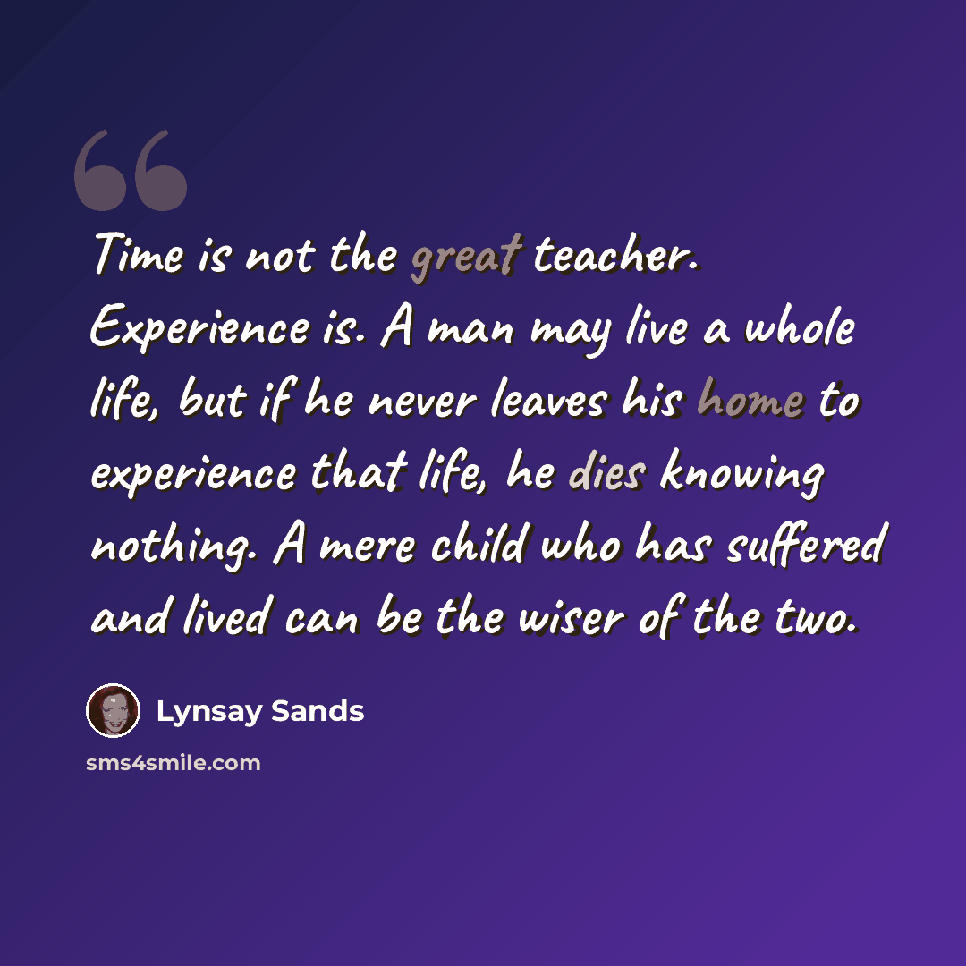 “Time is not the great teacher. Experience is. A man may live a whole life, but if he never leaves his home to experience that life, he dies knowing nothing. A mere child who has suffered and lived can be the wiser of the two.” quote by Lynsay Sands