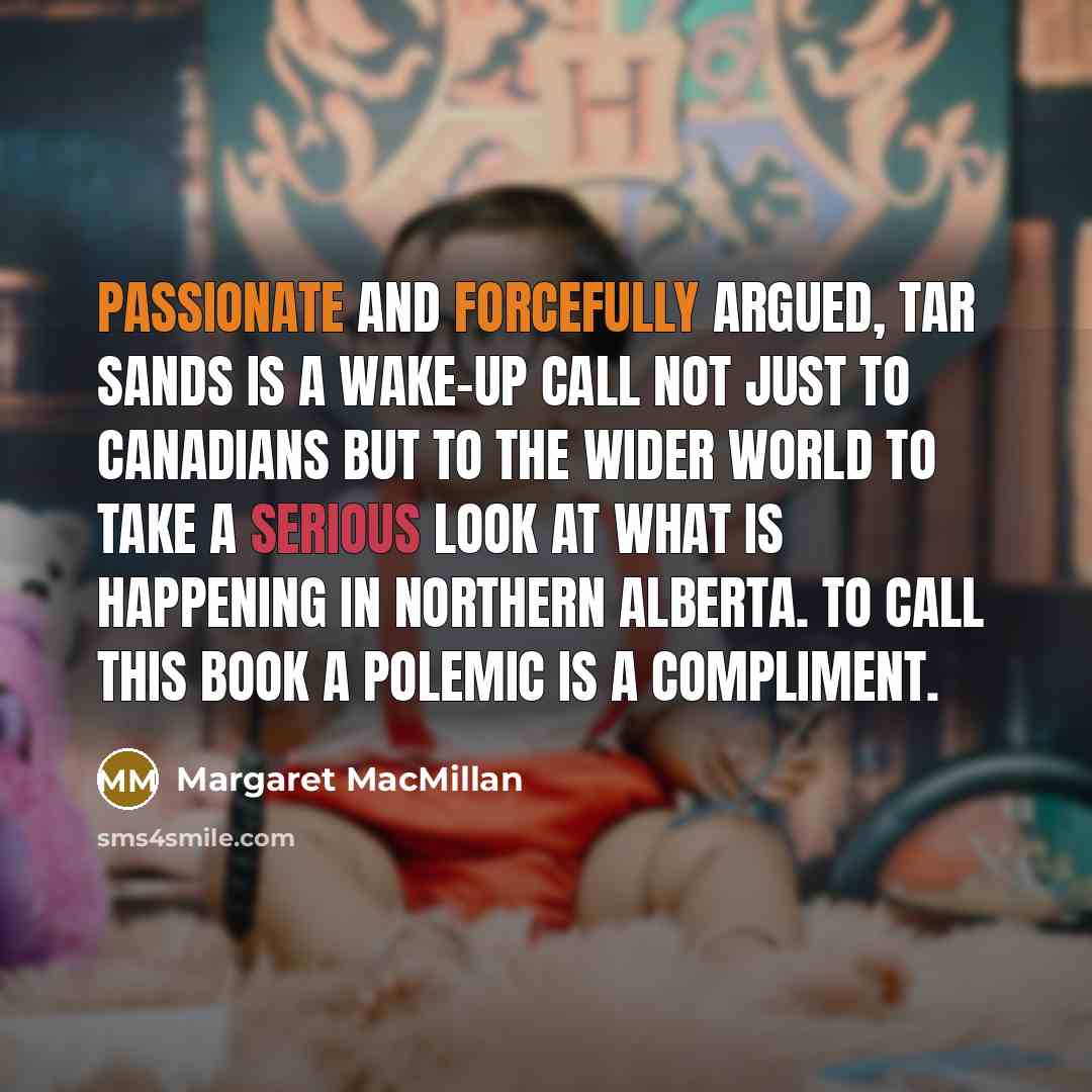 “Passionate and forcefully argued, Tar Sands is a wake-up call not just to Canadians but to the wider world to take a serious look at what is happening in northern Alberta. To call this book a polemic is a compliment.” quote by Margaret MacMillan