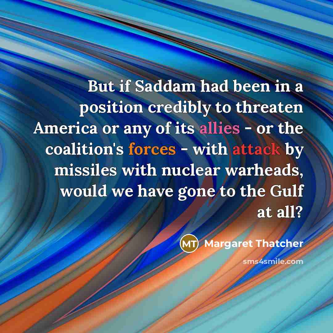 “But if Saddam had been in a position credibly to threaten America or any of its allies - or the coalition's forces - with attack by missiles with nuclear warheads, would we have gone to the Gulf at all?” quote by Margaret Thatcher