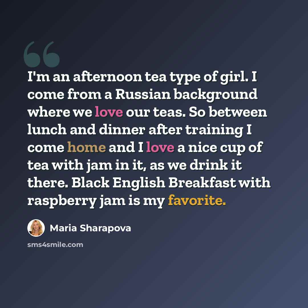 “I'm an afternoon tea type of girl. I come from a Russian background where we love our teas. So between lunch and dinner after training I come home and I love a nice cup of tea with jam in it, as we drink it there. Black English Breakfast with raspberry jam is my favorite.” quote by Maria Sharapova