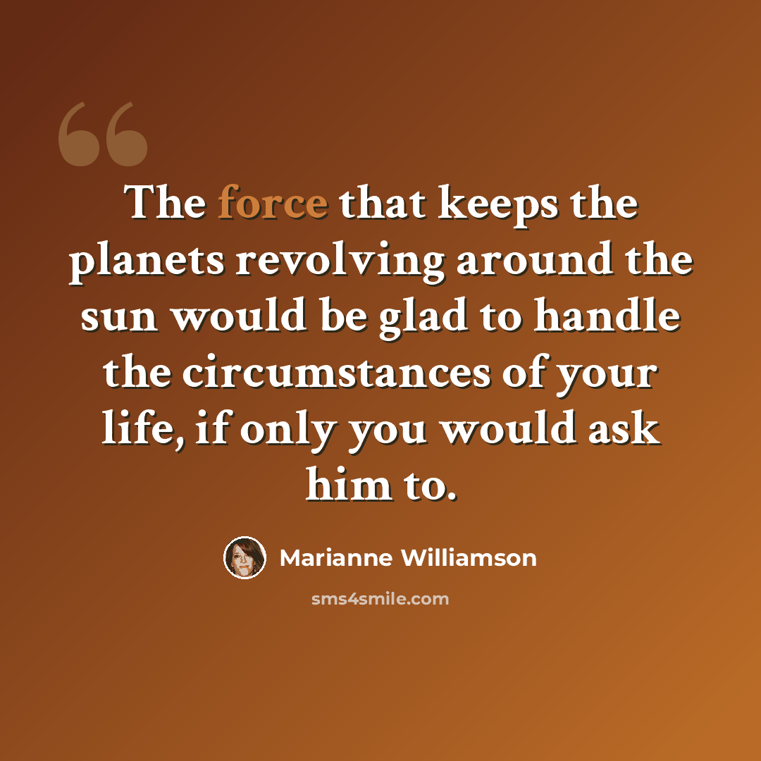 “The force that keeps the planets revolving around the sun would be glad to handle the circumstances of your life, if only you would ask him to.” quote by Marianne Williamson