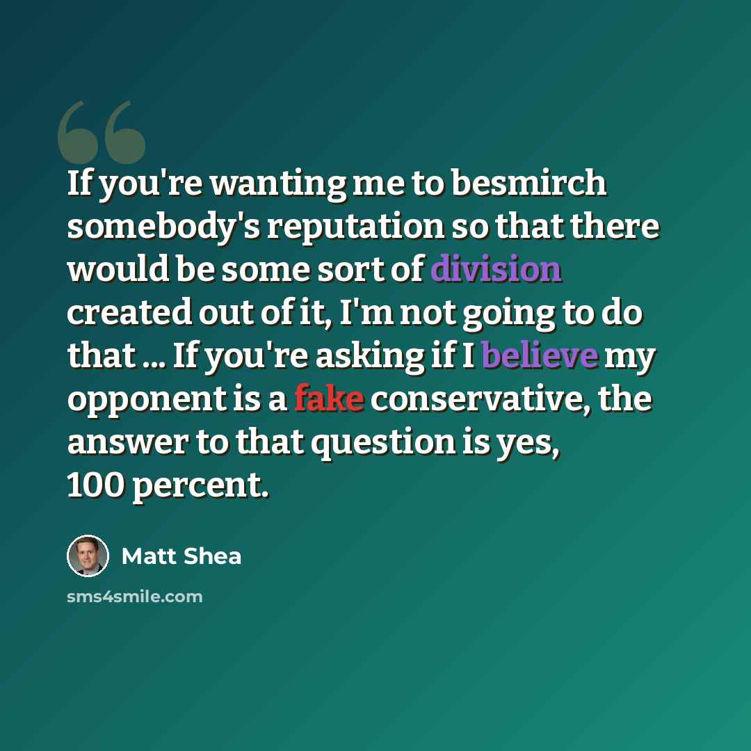 “If you're wanting me to besmirch somebody's reputation so that there would be some sort of division created out of it, I'm not going to do that ... If you're asking if I believe my opponent is a fake conservative, the answer to that question is yes, 100 percent.” quote by Matt Shea