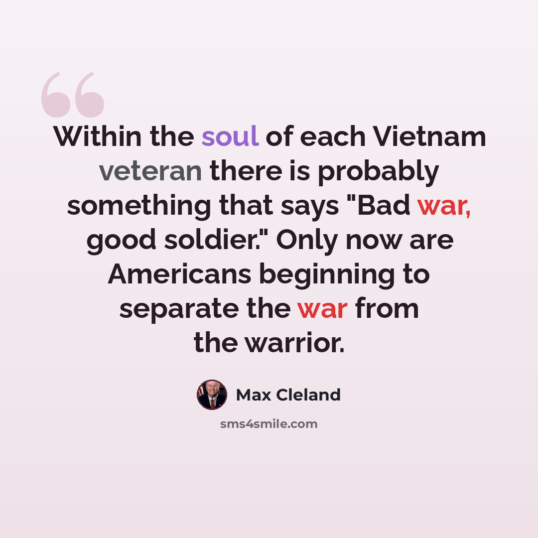 “Within the soul of each Vietnam veteran there is probably something that says "Bad war, good soldier." Only now are Americans beginning to separate the war from the warrior.” quote by Max Cleland