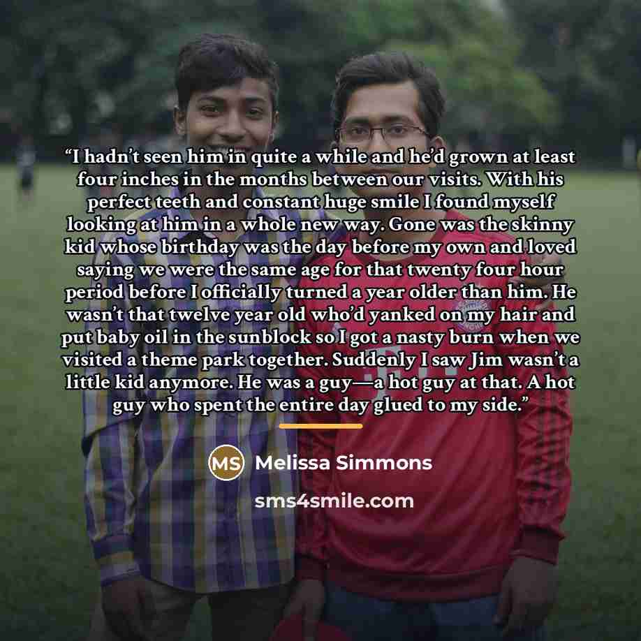 “I hadn’t seen him in quite a while and he’d grown at least four inches in the months between our visits. With his perfect teeth and constant huge smile I found myself looking at him in a whole new way. Gone was the skinny kid whose birthday was the day before my own and loved saying we were the…” quote by Melissa Simmons