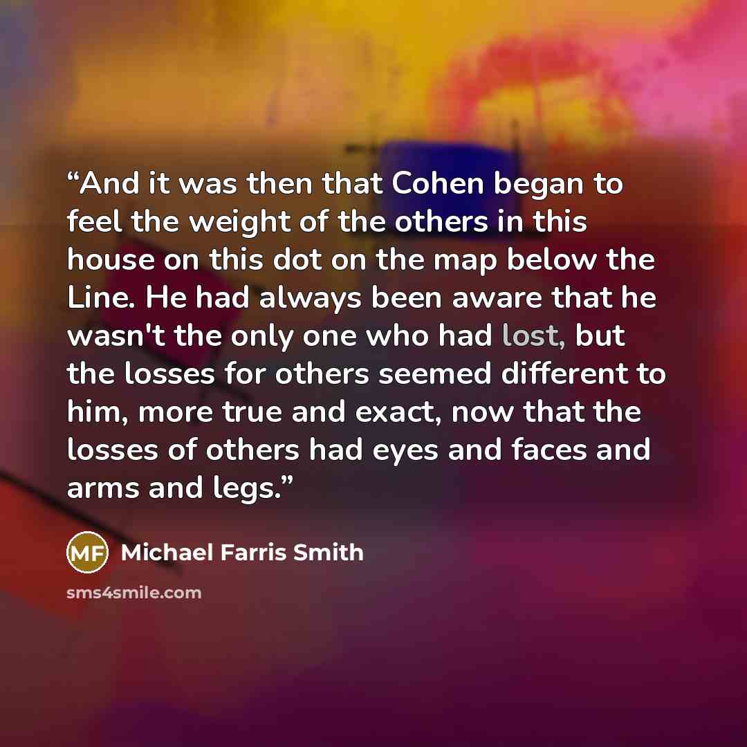 “And it was then that Cohen began to feel the weight of the others in this house on this dot on the map below the Line. He had always been aware that he wasn't the only one who had lost, but the losses for others seemed different to him, more true and exact, now that the losses of others had eyes…” quote by Michael Farris Smith