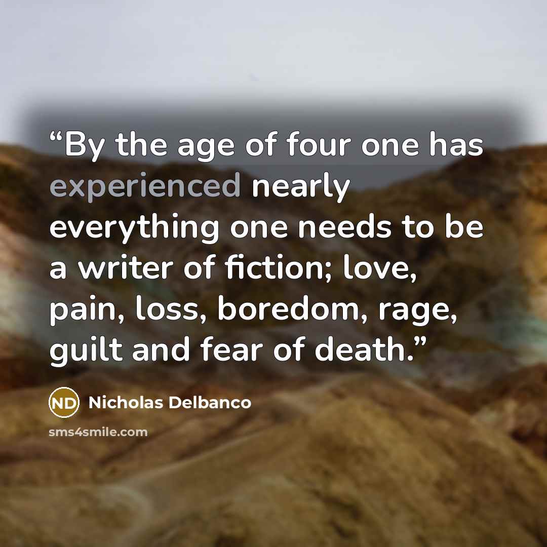 “By the age of four one has experienced nearly everything one needs to be a writer of fiction; love, pain, loss, boredom, rage, guilt and fear of death.” quote by Nicholas Delbanco
