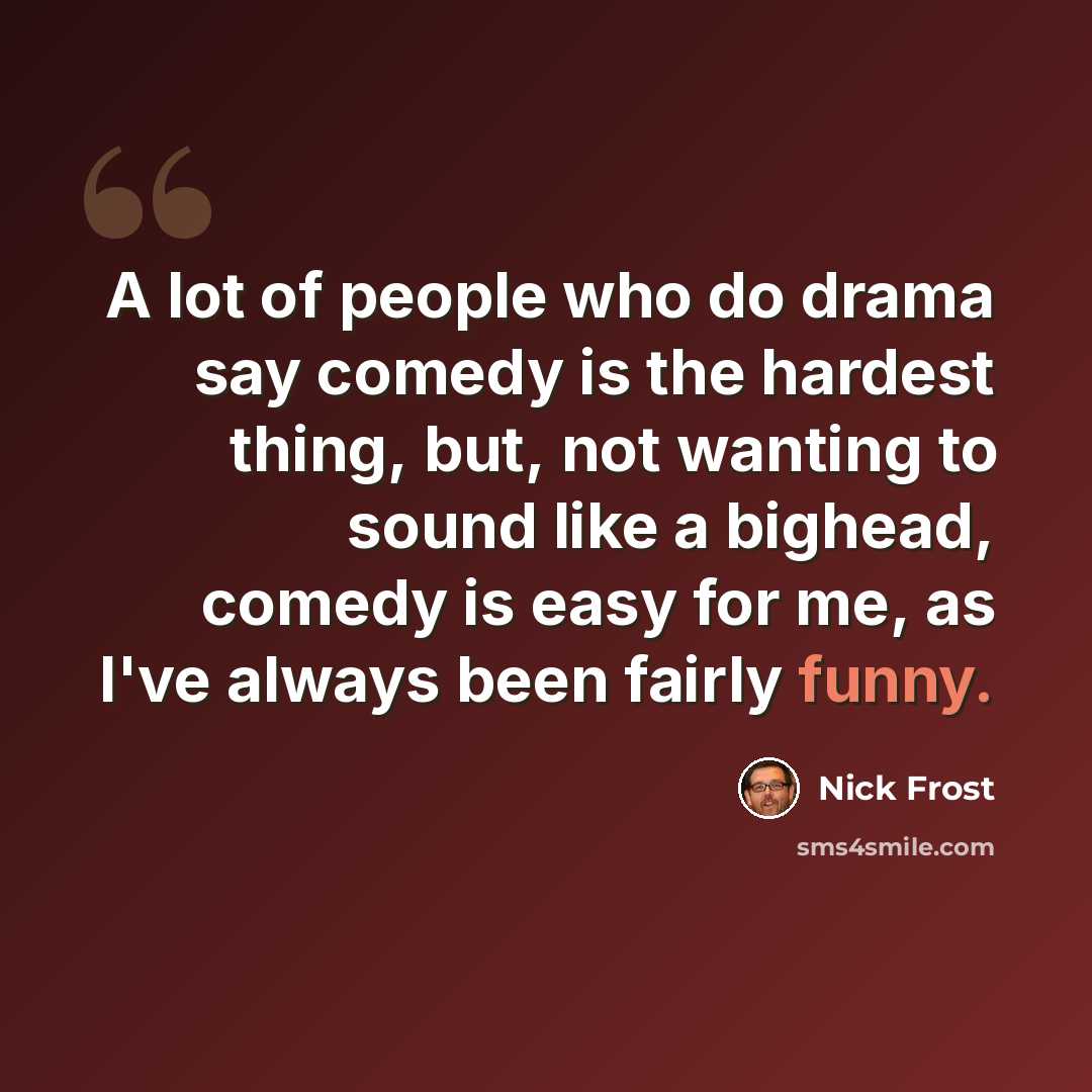 “A lot of people who do drama say comedy is the hardest thing, but, not wanting to sound like a bighead, comedy is easy for me, as I've always been fairly funny.” quote by Nick Frost