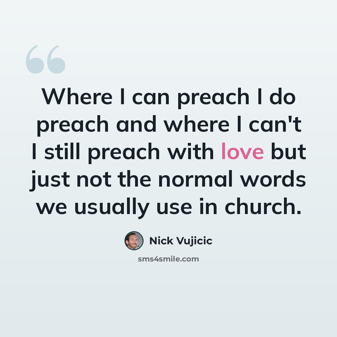“Where I can preach I do preach and where I can't I still preach with love but just not the normal words we usually use in church.” quote by Nick Vujicic