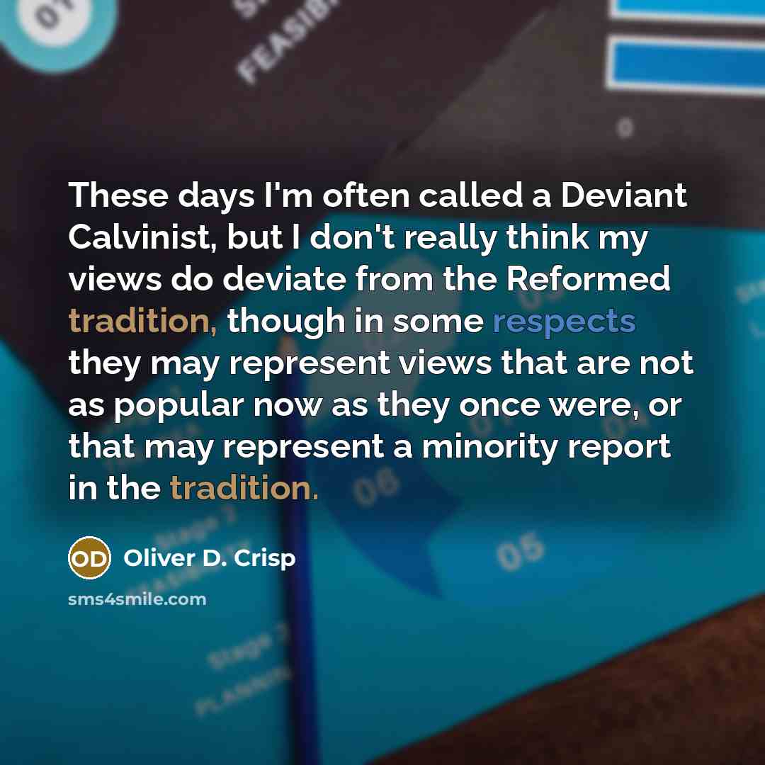 “These days I'm often called a Deviant Calvinist, but I don't really think my views do deviate from the Reformed tradition, though in some respects they may represent views that are not as popular now as they once were, or that may represent a minority report in the tradition.” quote by Oliver D. Crisp